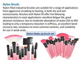 Nylon Brush:
Nylon filled industrial brushes are suitable for a range of applications
from aggressive scrubbing to dusting, in both dry and wet
environments. Brushes with Nylon fill offer the following
characteristics in most applications: excellent fatigue life, good
abrasion resistance, low to moderate absorption of water (3% to 9%)
leading to only a temporary reduction in stiffness, an excellent bend
recovery rate, resistance to most common solvents, and suitability
for use in weak acids.
Nylon Make up brush set
 