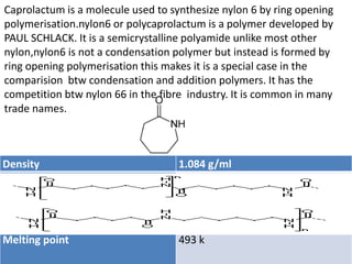 Density 1.084 g/ml
Melting point 493 k
Caprolactum is a molecule used to synthesize nylon 6 by ring opening
polymerisation.nylon6 or polycaprolactum is a polymer developed by
PAUL SCHLACK. It is a semicrystalline polyamide unlike most other
nylon,nylon6 is not a condensation polymer but instead is formed by
ring opening polymerisation this makes it is a special case in the
comparision btw condensation and addition polymers. It has the
competition btw nylon 66 in the fibre industry. It is common in many
trade names.
 