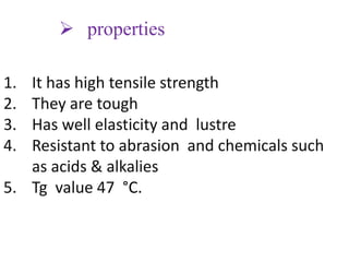  properties
1. It has high tensile strength
2. They are tough
3. Has well elasticity and lustre
4. Resistant to abrasion and chemicals such
as acids & alkalies
5. Tg value 47 °C.
 