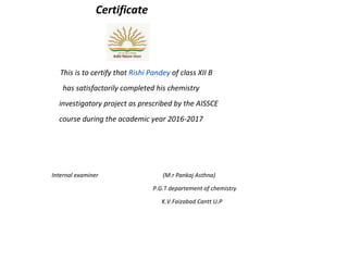 Certificate
This is to certify that Rishi Pandey of class XII B
has satisfactorily completed his chemistry
investigatory project as prescribed by the AISSCE
course during the academic year 2016-2017
Internal examiner (M.r Pankaj Asthna)
P.G.T departement of chemistry
K.V.Faizabad Cantt U.P
 
