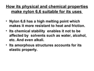 How its physical and chemical properties make nylon 6,6 suitable for its uses  Nylon 6,6 has a high melting point which makes it more resistant to heat and friction. Its chemical stability  enables it not to be affected by  solvents such as water, alcohol, etc. And even alkali. Its amorphous structures accounts for its elastic property. 