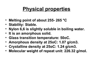 Physical properties Melting point of about 255- 265  ° C  Stability: Stable. Nylon 6,6 is slightly soluble in boiling water.  It is an amorphous solid. Glass transition temperature: 50oC.  Amorphous density at 25oC: 1.07 g/cm3.  Crystalline density at 25oC: 1.24 g/cm3.  Molecular weight of repeat unit: 226.32 g/mol. 