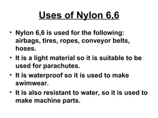 Uses of Nylon 6,6 Nylon 6,6 is used for the following: airbags, tires, ropes, conveyor belts, hoses.  It is a light material so it is suitable to be used for parachutes.  It is waterproof so it is used to make swimwear.  It is also resistant to water, so it is used to make machine parts. 