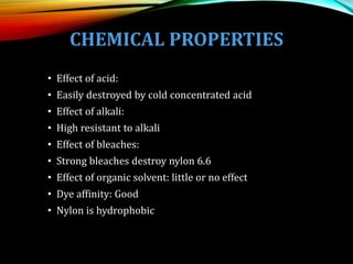 CHEMICAL PROPERTIES
• Effect of acid:
• Easily destroyed by cold concentrated acid
• Effect of alkali:
• High resistant to alkali
• Effect of bleaches:
• Strong bleaches destroy nylon 6.6
• Effect of organic solvent: little or no effect
• Dye affinity: Good
• Nylon is hydrophobic
 
