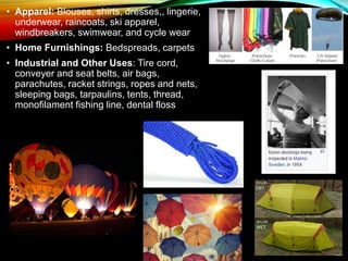 • Apparel: Blouses, shirts, dresses,, lingerie,
underwear, raincoats, ski apparel,
windbreakers, swimwear, and cycle wear
• Home Furnishings: Bedspreads, carpets
• Industrial and Other Uses: Tire cord,
conveyer and seat belts, air bags,
parachutes, racket strings, ropes and nets,
sleeping bags, tarpaulins, tents, thread,
monofilament fishing line, dental floss
 