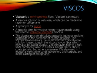 VISCOS
• Viscose is a semi-synthetic fiber. "Viscose" can mean:
• A viscous solution of cellulose, which can be made into
rayon or cellophane
• A synonym for rayon
• A specific term for viscose rayon—rayon made using
the viscose (cellulose xanthate) process
• The viscose process dissolves pulpwith aqueous sodium
hydroxide in the presence of carbon disulfide. This
viscous solution bears the name viscose. The cellulose
solution is used to spin the viscose rayon fiber, which
may also be called viscose. Viscose rayon fiber is a soft
fiber commonly used in dresses, linings, shirts, shorts,
coats, jackets, and other outerwear. It is also used in
industrial yarns (tyre cord), upholstery and carpets, and
in the casting of cellophane.
 