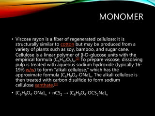 MONOMER
• Viscose rayon is a fiber of regenerated cellulose; it is
structurally similar to cotton but may be produced from a
variety of plants such as soy, bamboo, and sugar cane.
Cellulose is a linear polymer of β-D-glucose units with the
empirical formula (C6H10O5)n.[2] To prepare viscose, dissolving
pulp is treated with aqueous sodium hydroxide (typically 16-
19% w/w) to form "alkali cellulose," which has the
approximate formula [C6H9O4-ONa]n. The alkali cellulose is
then treated with carbon disulfide to form sodium
cellulose xanthate.[3]
• [C6H9O4-ONa]n + nCS2 → [C6H9O4-OCS2Na]n
 
