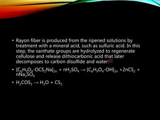 • Rayon fiber is produced from the ripened solutions by
treatment with a mineral acid, such as sulfuric acid. In this
step, the xanthate groups are hydrolyzed to regenerate
cellulose and release dithiocarbonic acid that later
decomposes to carbon disulfide and water:[5]
• [C6H9O4-OCS2Na]2n + nH2SO4 → [C6H9O4-OH]2n +2nCS2 +
nNa2SO4
• H2COS2 → H2O + CS2
 