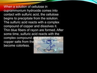 When a solution of cellulose in
cuprammonium hydroxide comes into
contact with sulfuric acid, the cellulose
begins to precipitate from the solution.
The sulfuric acid reacts with a complex
compound of copper and dissolves it.
Thin blue fibers of rayon are formed. After
some time, sulfuric acid reacts with the
complex compound and washes out the
copper salts from the fibers. The fibers
become colorless.
 