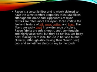 • Rayon is a versatile fiber and is widely claimed to
have the same comfort properties as natural fibers,
although the drape and slipperiness of rayon
textiles are often more like nylon. It can imitate the
feel and texture of silk, wool, cotton and linen. The
fibers are easily dyed in a wide range of colors.
Rayon fabrics are soft, smooth, cool, comfortable,
and highly absorbent, but they do not insulate body
heat, making them ideal for use in hot and humid
climates, although also making their "hand" (feel)
cool and sometimes almost slimy to the touch
 