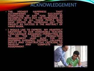ACKNOWLEDGEMENT
• THE HIGHEST HAPPINESS THAT
ACCOMPANIES THE SUCCESSFUL
COMPLETION OF ANY TUSK WOULD BE
INCOMPLETE WITH OUT THE EXPRESSION OF
GRATITUDE TO ALL THOSE PEOPLE WHO
HAVE HELPED ME THOROUGH OUT THIS
PROJECT AS SUCCESS IS THE ABSTRACT OF
HARD WORK.
• I WOULD LIKE TO EXPRESS MY HEARTFELT
GRATITUDE TO OUR HONORABLE TEACHER
( ENG.SADIQUR RAHAMAN ) PERMITTING ME
TO DO THE PROJECT (PRODUCTION
MANAGEMENT )AND ALSO FOR HIS
INSPIRING GUIDANCE, SUPPORT ,VALUABLE
INPUTS AND CONSTRUCTIVE CRITICISM TO
DEVELOP AND COMPLETE THIS
ASSIGNMENT…
 