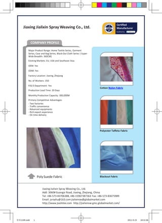 Certified
     Jiaxing Jialixin Spray Weaving Co., Ltd.                                         Manufacturer
                                                                                      Audited by




              COMPANY PROFILE

         Major Product Range: Home Textile Series, Garment
         Series, Case and Bag Series, Black-Out Cloth Series ( Super-
         Wide Breadth: 360CM)
         Existing Markets: EU, USA and Southeast Asia

         OEM: Yes
         ODM: Yes

         Factory Location: Jiaxing, Zhejiang

         No. of Workers: 350
         R & D Department: Yes
                                                                        Cotton Nylon Fabric
         Production Lead Time: 20 Days

         Monthly Production Capacity: 300,000M
         Primary Competitive Advantages:
         - Two factories
         - Traffic convenience
         - Advanced equipments
         - Rich export experience
         - On time delivery




                                                                        Polyester Taffeta Fabric




                   Poly Suede Fabric                                    Blackout Fabric



                       Jiaxing Jialixin Spray Weaving Co., Ltd.
                       Add: 3060# Guangyi Road, Jiaxing, Zhejiang, China
                       Tel: +86-573-83706388, +86-15967387363 Fax: +86-573-83675989
                       Email: jsroyliu@163.com jialixinsw@globalmarket.com
                       http://www.jiashitex.com http://jialixinsw.gmc.globalmarket.com/




佳实1109.indd    1                                                                                   2011-9-23   18:31:06
 