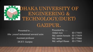 DHAKA UNIVERSITY OF
ENGINEERING &
TECHNOLOGY,(DUET)
GAZIPUR.
Presented to….
Abu yousuf mohammad anwarul azim
Assistant professor
DUET. Gazipur.
Presented by…..
Abdul Aziz ID 175053
Md. samim hossain ID 175059
Md. imran ID 175060
Md. safiqul Hasan ID 175061
 