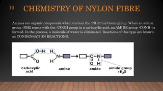 CHEMISTRY OF NYLON FIBRE
10
Amines are organic compounds which contain the -NH2 functional group. When an amine
group -NH2 reacts with the -COOH group in a carboxylic acid, an AMIDE group -CONH- is
formed. In the process, a molecule of water is eliminated. Reactions of this type are known
as CONDENSATION REACTIONS.
 
