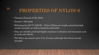 PROPERTIES OF NYLON-6
• Chemical formula (C6H11NO)n
• Density 1.084 g/mL
• Melting point 220 °C (493 K) • Nylon 6 fibres are tough, possessing high
tensile strength, as well as elasticity and lustre.
• They are wrinkle proof and highly resistant to abrasion and chemicals such
as acids and alkalis.
• The fibres can absorb up to 2.4% of water, although this lowers tensile
strength.
16
 