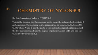 CHEMISTRY OF NYLON-6,6
Du Pont’s version of nylon is NYLON-6,6
This is the because the 2 monomers use to make the polymer both contain 6
carbon atoms. The polymer can be represented as ….ABABABAB……..OR
(AB)n where A and B are the parts of the molecule originating from each of
the two monomers and n is the degree of polymerization (DP) and has the
value 60 - 80 for nylon-6,6
24
 