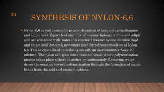 SYNTHESIS OF NYLON-6,6
• Nylon -6,6 is synthesized by polycondensation of hexamethylenediamine
and adipic acid. Equivalent amounts of hexamethylenediamine and adipic
acid are combined with water in a reactor. Hexamethylene diamine (top)
and adipic acid (bottom), monomers used for polycondensati on of Nylon
6,6. This is crystallized to make nylon salt, an ammonium/carboxylate
mixture. The nylon salt goes into a reaction vessel where polymerization
process takes place either in batches or continuously. Removing water
drives the reaction toward polymerization through the formation of amide
bonds from the acid and amine functions.
26
 