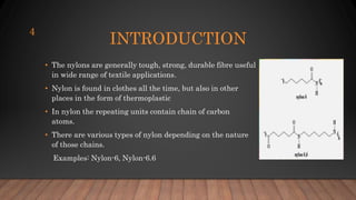 INTRODUCTION
• The nylons are generally tough, strong, durable fibre useful
in wide range of textile applications.
• Nylon is found in clothes all the time, but also in other
places in the form of thermoplastic
• In nylon the repeating units contain chain of carbon
atoms.
• There are various types of nylon depending on the nature
of those chains.
Examples: Nylon-6, Nylon-6.6
4
 