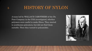 HISTORY OF NYLON
A team led by WALLACE CAROTHERS of the Du
Pont Company in the USA investigated, whether
polymers were useful to make fibres. They started
to synthesize polyesters, but did not find them
suitable. Then they turned to polyamides.
5
 