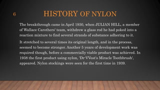 HISTORY OF NYLON
The breakthrough came in April 1930, when JULIAN HILL, a member
of Wallace Carothers' team, withdrew a glass rod he had poked into a
reaction mixture to find several strands of substance adhering to it.
It stretched to several times its original length, and in the process,
seemed to become stronger. Another 5 years of development work was
required though, before a commercially viable product was achieved. In
1938 the first product using nylon, 'Dr-VVest's Miracle Toothbrush',
appeared. Nylon stockings were seen for the first time in 1939.
6
 