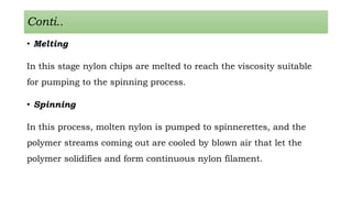 Conti..
• Melting
In this stage nylon chips are melted to reach the viscosity suitable
for pumping to the spinning process.
• Spinning
In this process, molten nylon is pumped to spinnerettes, and the
polymer streams coming out are cooled by blown air that let the
polymer solidifies and form continuous nylon filament.
 