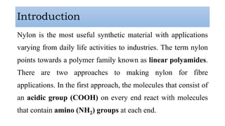 Introduction
Nylon is the most useful synthetic material with applications
varying from daily life activities to industries. The term nylon
points towards a polymer family known as linear polyamides.
There are two approaches to making nylon for fibre
applications. In the first approach, the molecules that consist of
an acidic group (COOH) on every end react with molecules
that contain amino (NH2) groups at each end.
 