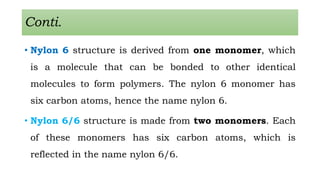 Conti.
• Nylon 6 structure is derived from one monomer, which
is a molecule that can be bonded to other identical
molecules to form polymers. The nylon 6 monomer has
six carbon atoms, hence the name nylon 6.
• Nylon 6/6 structure is made from two monomers. Each
of these monomers has six carbon atoms, which is
reflected in the name nylon 6/6.
 