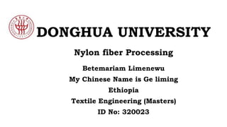 DONGHUA UNIVERSITY
Betemariam Limenewu
My Chinese Name is Ge liming
Ethiopia
Textile Engineering (Masters)
ID No: 320023
Nylon fiber Processing
 