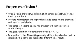 Properties of Nylon 6
• Nylon 6 fibers are tough, possessing high tensile strength, as well as
elasticity and luster.
• They are wrinkleproof and highly resistant to abrasion and chemicals
such as acids and alkalis.
• The fibres can absorb up to 2.4% of water, although this lowers
tensile strength.
• The glass transition temperature of Nylon 6 is 47 °C.
• As a synthetic fiber, Nylon 6 is generally white but can be dyed to in a
solution bath prior to production for different color results.
 