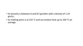 • Its tenacity is between 6 and 8.5 gm/den with a density of 1.14
gm/cc.
• Its melting point is at 215 °C and can protect heat up to 150 °C on
average.
 