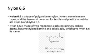 Nylon 6,6
• Nylon 6,6 is a type of polyamide or nylon. Nylons come in many
types, and the two most common for textile and plastics industries
are nylon 6 and nylon 6,6.
• Nylon 6,6 is made of two monomers each containing 6 carbon
atoms, hexamethylenediamine and adipic acid, which give nylon 6,6
its name.
 