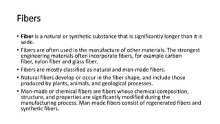 Fibers
• Fiber is a natural or synthetic substance that is significantly longer than it is
wide.
• Fibers are often used in the manufacture of other materials. The strongest
engineering materials often incorporate fibers, for example carbon
fiber, nylon fiber and glass fiber.
• Fibers are mostly classified as natural and man-made fibers.
• Natural fibers develop or occur in the fiber shape, and include those
produced by plants, animals, and geological processes.
• Man-made or chemical fibers are fibers whose chemical composition,
structure, and properties are significantly modified during the
manufacturing process. Man-made fibers consist of regenerated fibers and
synthetic fibers.
 