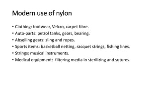 Modern use of nylon
• Clothing: footwear, Velcro, carpet fibre.
• Auto-parts: petrol tanks, gears, bearing.
• Abseiling gears: sling and ropes.
• Sports items: basketball netting, racquet strings, fishing lines.
• Strings: musical instruments.
• Medical equipment: filtering media in sterilizing and sutures.
 
