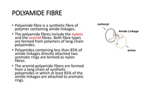 POLYAMIDE FIBRE
• Polyamide fibre is a synthetic fibre of
polymer containing amide linkages.
• The polyamide fibres include the nylons
and the aramid fibres. Both fibre types
are formed from polymers of long-chain
polyamides.
• Polyamides containing less than 85% of
amide linkages directly attached two
aromatic rings are termed as nylon
fibres.
• The aramid polyamide fibers are formed
from a long chain of synthetic
polyamides in which at least 85% of the
amide linkages are attached to aromatic
rings.
 