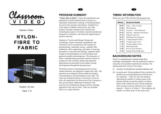 2                                                              3


                      PROGRAM SUMMARY                                             TIMING INFORMATION
                      “Nylon- fibre to fabric”, traces the manufacture and        Please set your VCR to 00:00 at the program start.
                      production of nylon filament from its source as a
V I D E O             byproduct of petroleum cracking, to finished products
                      for use by the consumer and industry. Suitable for a
                                                                                         Minute      Sectional Header
                                                                                            00.00    Nylon – Fibre to Fabric
                      wide range of syllabus content areas, the video                       03.00    Melt Spinning
  Teacher’s Notes     portrays concepts relating to the scientific and                      03.30    Extrusion – Yarn Production
                      technological aspects of synthetic materials production,              04.40    Drawing – Molecular Orientation
                      properties of synthetics, and materials engineering for               05.20    Properties and Uses
 NYLON-               specific end uses.                                                    06.40
                                                                                            09.10
                                                                                                     Modifying Fibre Properties
                                                                                                     Creating Industrial Fibres
                      Students of Textiles and Design, Design and
FIBRE TO              Technology, Home Economics programmes and
                      Chemistry will be introduced to the concepts of
                                                                                            10.20
                                                                                            11.30
                                                                                                     Creating Carpet Yarns
                                                                                                     Creating Apparel Yarns
                                                                                            12.20    Identifying Needs
 FABRIC               polymerisation, molecular science, synthetic fibre
                      production, fibre engineering, principles of weaving,                 14.00
                                                                                            18.50
                                                                                                     Woven Nylon Products
                                                                                                     Knitted Nylon Productions
                      principles of warp and weft knitting, computer aided
                      design in the development of textile products and
                      garment assembly and production. The chemistry of           BACKGROUND NOTES
                      fibres, manufacturing procedures and the creation of        Nylon is a manufactured or human-made fibre
                      products for the consumer market and industrial             consisting of polyamides. The raw material for nylon is
                      applications are presented in case studies tracing          sourced as a by-product of petroleum cracking. The
                      developments through the design process.                    starting materials consist of two types:
                      Worksheet masters containing questions to focus             (i)   a mixture of a dicarboxylic acid and a diamine; and
                      student attention, are supplied to support the video. The
                                                                                  (ii) an amino acid. Nylons produced from a mixture of a
                      questions are arranged in blocks under key headers
                                                                                       dicarboxylic acid and diamine are referred to by
                      corresponding to sectional headers in the video. The
                                                                                       two numerals – Nylon 6.6, the first numeral
                      video can be played entirely or section by section to
                                                                                       indicating the number of carbon atoms in the
                      allow the opportunity for discussion of key concepts as
                                                                                       diamine and the second the number of carbon
                      they are presented. Additional worksheets with
                                                                                       atoms in the carboxylic acid. Nylons produced
                      activities are included providing an holistic teaching
                                                                                       from an amino acid are referred to by a single
  Duration: 24 mins   approach to this area of study. Times are included
                                                                                       numeral – Nylon 6 or Nylon 11. This indicates the
                      below as a ready reference.
     Years: 7-12                                                                       number of carbon atoms in the amino acid.
 