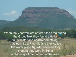 When the Voortrekkers entered the area during
the Groot Trek they found a delta
full of water and nearby something
that look like a Pyramid and they called
the water place Nylsvlei because they
thought they were in Egypt
CThe story of the naming of the area
 