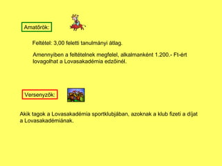 Amat?r?k: Felttel: 3,00 feletti tanulmnyi tlag. Amennyiben a felttelnek megfelel, alkalmanknt 1.200.- Ft-rt  lovagolhat a Lovasakadmia edz?inl. Versenyz?k: Akik tagok a Lovasakadmia sportklubjban, azoknak a klub fizeti a djat  a Lovasakadminak. 