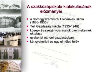 A szakk?zpiskola kialakulsnak el?zmnyei  a Somogyszentimrei F?ldmves iskola (1886-1935) Tli Gazdasgi Iskola (1935-1946) k?zp- s szegnyparasztok gyermekeinek oktatsa gyakorlat otthoni gazdasgban kt gyakorlati s egy elmleti flv 