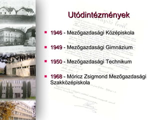 1946  - Mez?gazdasgi K?zpiskola   1949  - Mez?gazdasgi Gimnzium  1950  -   Mez?gazdasgi Technikum   1968  - Mricz Zsigmond Mez?gazdasgi Szakk?zpiskola   Utdintzmnyek 