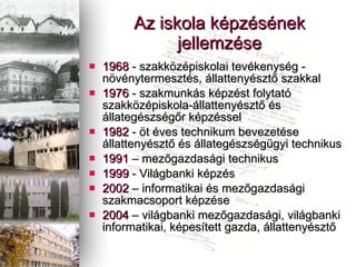 1968  - szakk?zpiskolai tevkenysg - n?vnytermeszts, llattenyszt? szakkal 1976  - szakmunks kpzst folytat szakk?zpiskola-llattenyszt? s llategszsg?r kpzssel 1982  - ?t ves technikum bevezetse llattenyszt? s llategszsggyi technikus 1991  C mez?gazdasgi technikus 1999  - Vilgbanki kpzs 2002  C informatikai s mez?gazdasgi szakmacsoport kpzse 2004  C vilgbanki mez?gazdasgi, vilgbanki informatikai, kpestett gazda, llattenyszt? Az iskola kpzsnek jellemzse 