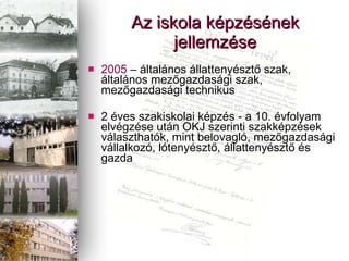 Az iskola kpzsnek jellemzse 2005  C ltalnos llattenyszt? szak, ltalnos mez?gazdasgi szak, mez?gazdasgi technikus 2 ves szakiskolai kpzs - a 10. vfolyam elvgzse utn OKJ szerinti szakkpzsek vlaszthatk, mint belovagl, mez?gazdasgi vllalkoz, ltenyszt?, llattenyszt? s gazda 