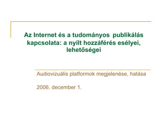Az Internet és a tudományos   publikálás kapcsolata: a nyílt hozzáférés esélyei, lehetőségei Audiovizuális platformok megjelenése, hatása  2006. december 1. 