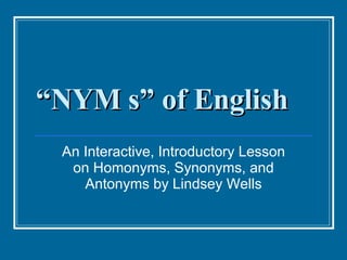 “ NYM s” of English An Interactive, Introductory Lesson on Homonyms, Synonyms, and Antonyms by Lindsey Wells 