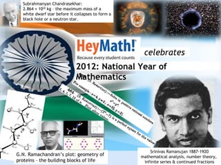 Subrahmanyan Chandrasekhar:
  2.864 × 1030 kg – the maximum mass of a
  white dwarf star before it collapses to form a
  black hole or a neutron star.




                                                    celebrates
                             2012: National Year of
                             Mathematics




                                                       Srinivas Ramanujan 1887-1920
G.N. Ramachandran’s plot: geometry of              mathematical analysis, number theory,
proteins – the building blocks of life              infinite series & continued fractions
 