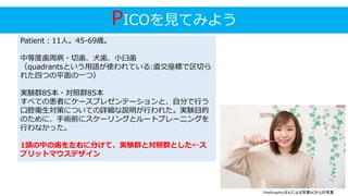 PICOを見てみよう
Patient：11人。45-69歳。
中等度歯周病・切歯、犬歯、小臼歯
（quadrantsという用語が使われている:直交座標で区切ら
れた四つの平面の一つ）
実験群85本・対照群85本
すべての患者にケースプレゼンテーションと、自分で行う
口腔衛生対策についての詳細な説明が行われた。実験目的
のために、手術前にスケーリングとルートプレーニングを
行わなかった。
1頭の中の歯を左右に分けて、実験群と対照群とした←ス
プリットマウスデザイン
FineGraphicsさんによる写真ACからの写真
 