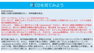 PICOを見てみよう
Intervention：
頬側と舌側の粘膜剥離を行い、肉芽組織を除去。
スケーリングとルートプレーニングは行なわなかった。
ラバーカップ、歯間ゴムチップとポリッシングペーストを使用して研磨することにより、ソフトな微生
物の堆積物を除去した。
これにより、「感染した」根のセメント質（cementum）ではなく、軟らかい歯根の堆積物だけが除去
されました。柔らかい細菌性沈着物の適切な除去は、開示溶液（Di-aplac*）を使用して判断した。
試験部位のcalculusはキュレットを使用して除去したが、セメンタムの除去を可能な限り避けるか、少
なくとも最小限に抑えるように注意を払った。すなわち、 calculus堆積物は、スケーリングによって除
去されるのではなく、根の表面から「切り取られた」だけであった。
術7日後に抜糸した。各手術後4週間の間、患者は1日2回、0.2%クロルヘキシジンジグルコン酸溶液で2
分間口内をすすいだ。さらに、手術終了後3ヶ月間は、2週間に1回「プロによる歯のクリーニング」
（Axelsson & Lindhe, 1974）を受けた。この時点から、積極的な治療から24ヶ月後の最終コントロー
ルまでの間、再診の間隔は3ヶ月間に延長された。メンテナンスプログラムは、歯科衛生士が実施し、歯
のクリーニングを行う際には、歯のクリーニングを2週間に1回の頻度で行うようにした。
 