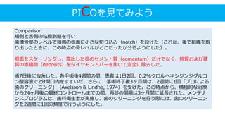PICOを見てみよう
Comparison：
頬側と舌側の粘膜剥離を行い
歯槽骨堤のレベルで頬側の根面に小さな切り込み（notch）を設けた（これは、後で組織を取
り出したときに、この時点の骨レベルがどこだったか分るようにした）。
根面をスケーリングし、露出した根のセメント質（cementum）だけでなく、軟質および硬
質の堆積物（deposits）をダイヤモンドバーを用いて完全に除去した。
術7日後に抜糸した。各手術後4週間の間、患者は1日2回、0.2%クロルヘキシジンジグルコ
ン酸溶液で2分間口内をすすいだ。さらに、手術終了後3ヶ月間は、2週間に1回「プロによる
歯のクリーニング」（Axelsson & Lindhe, 1974）を受けた。この時点から、積極的な治療
から24ヶ月後の最終コントロールまでの間、再診の間隔は3ヶ月間に延長された。メンテナ
ンスプログラムは、歯科衛生士が実施し、歯のクリーニングを行う際には、歯のクリーニン
グを2週間に1回の頻度で行うようにした。
 