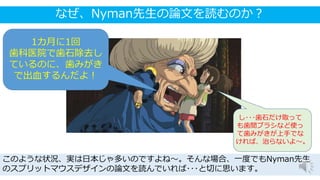 なぜ、Nyman先生の論文を読むのか？
このような状況、実は日本じゃ多いのですよね～。そんな場合、一度でもNyman先生
のスプリットマウスデザインの論文を読んでいれば･･･と切に思います。
1カ月に1回
歯科医院で歯石除去し
ているのに、歯みがき
で出血するんだよ！
し･･･歯石だけ取って
も歯間ブラシなど使っ
て歯みがきが上手でな
ければ、治らないよ～。
 