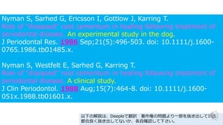 Nyman S, Sarhed G, Ericsson I, Gottlow J, Karring T.
Role of "diseased" root cementum in healing following treatment of
periodontal disease. An experimental study in the dog.
J Periodontal Res. 1986 Sep;21(5):496-503. doi: 10.1111/j.1600-
0765.1986.tb01485.x.
Nyman S, Westfelt E, Sarhed G, Karring T.
Role of "diseased" root cementum in healing following treatment of
periodontal disease. A clinical study.
J Clin Periodontol. 1988 Aug;15(7):464-8. doi: 10.1111/j.1600-
051x.1988.tb01601.x.
以下の解説は、Deepleで翻訳 著作権の問題より一部を抜き出している
都合良く抜き出してないか、各自確認して下さい。
 
