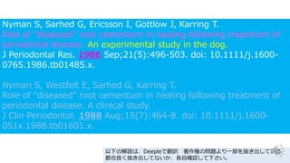 Nyman S, Sarhed G, Ericsson I, Gottlow J, Karring T.
Role of "diseased" root cementum in healing following treatment of
periodontal disease. An experimental study in the dog.
J Periodontal Res. 1986 Sep;21(5):496-503. doi: 10.1111/j.1600-
0765.1986.tb01485.x.
Nyman S, Westfelt E, Sarhed G, Karring T.
Role of "diseased" root cementum in healing following treatment of
periodontal disease. A clinical study.
J Clin Periodontol. 1988 Aug;15(7):464-8. doi: 10.1111/j.1600-
051x.1988.tb01601.x.
以下の解説は、Deepleで翻訳 著作権の問題より一部を抜き出している
都合良く抜き出してないか、各自確認して下さい。
 